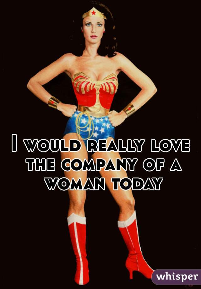 I would really love the company of a woman today