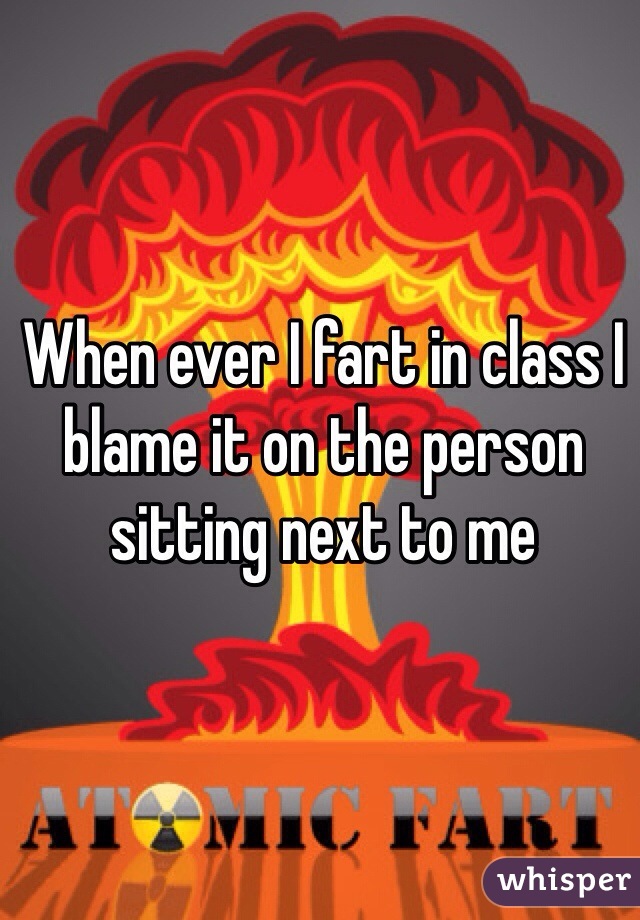 When ever I fart in class I blame it on the person sitting next to me