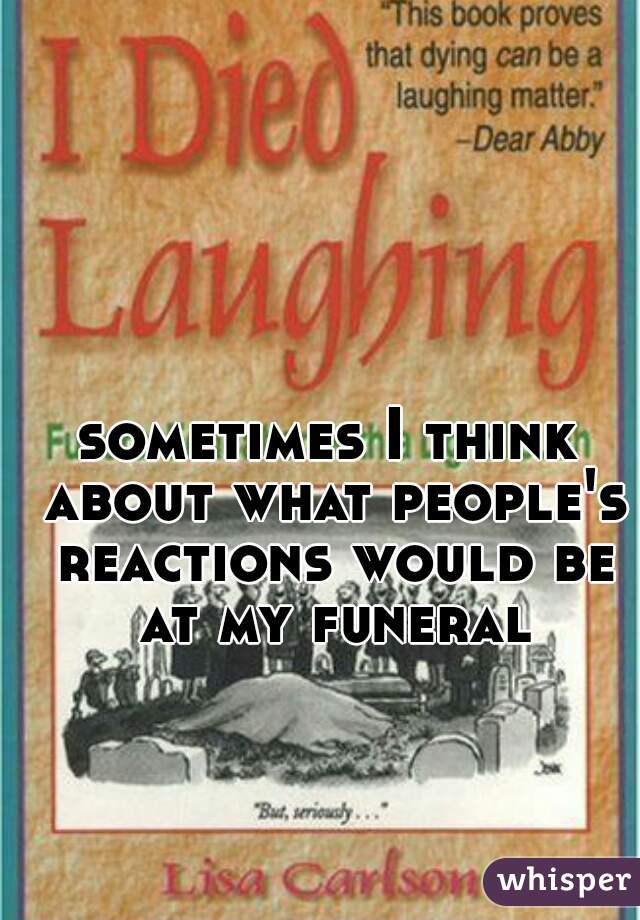 sometimes I think about what people's reactions would be at my funeral