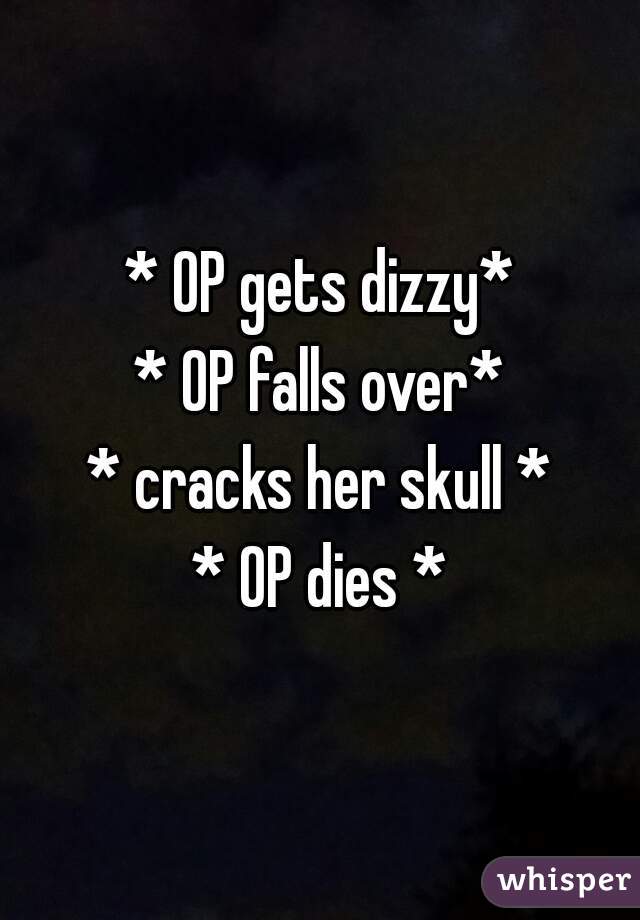 * OP gets dizzy*
* OP falls over*
* cracks her skull *
* OP dies *