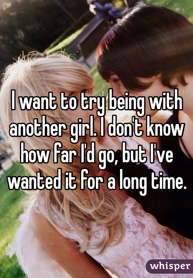 I want to try being with another girl. I don't know how far I'd go, but I've wanted it for a long time.