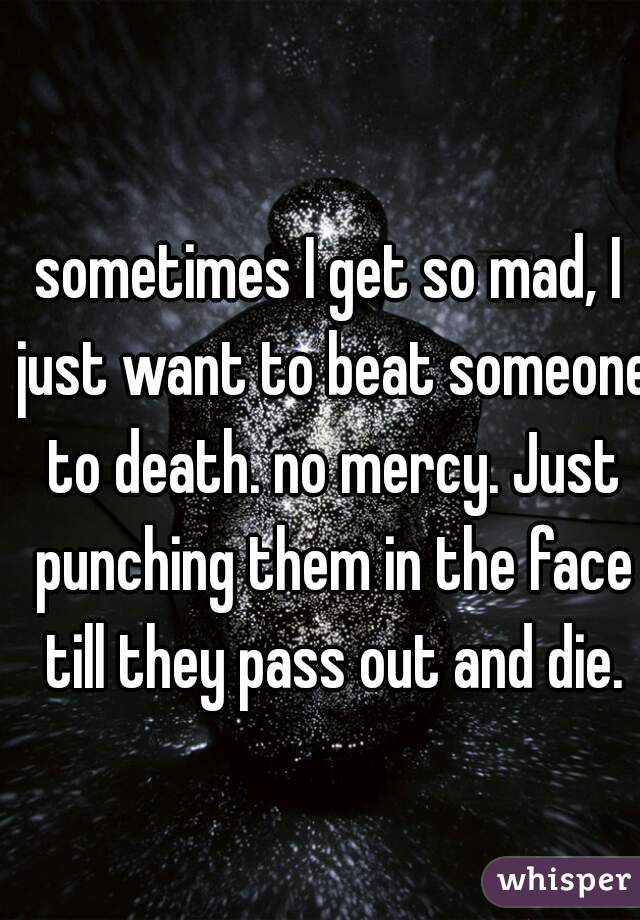 sometimes I get so mad, I just want to beat someone to death. no mercy. Just punching them in the face till they pass out and die.