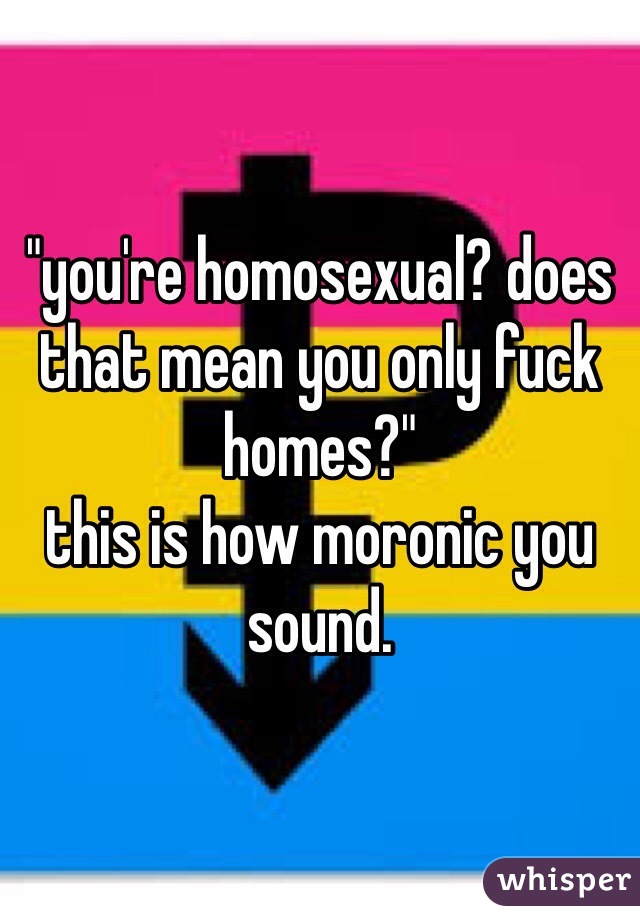 "you're homosexual? does that mean you only fuck homes?"
this is how moronic you sound.