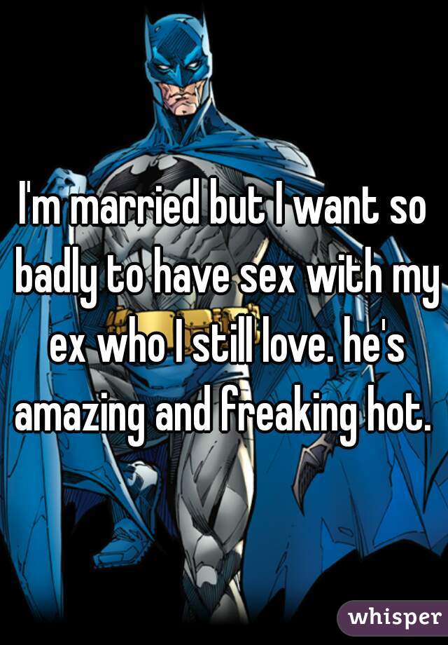 I'm married but I want so badly to have sex with my ex who I still love. he's amazing and freaking hot. 