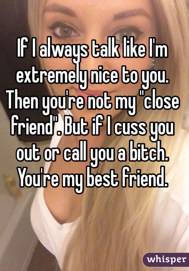If I always talk like I'm extremely nice to you. Then you're not my "close friend". But if I cuss you out or call you a bitch. You're my best friend. 