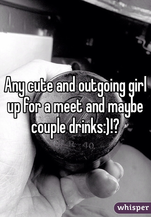Any cute and outgoing girl up for a meet and maybe couple drinks:)!?