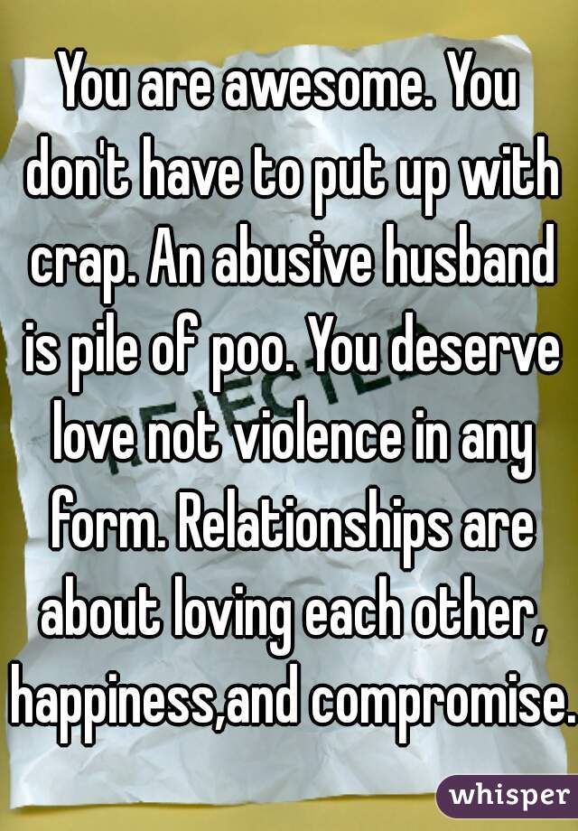 You are awesome. You don't have to put up with crap. An abusive husband is pile of poo. You deserve love not violence in any form. Relationships are about loving each other, happiness,and compromise. 
