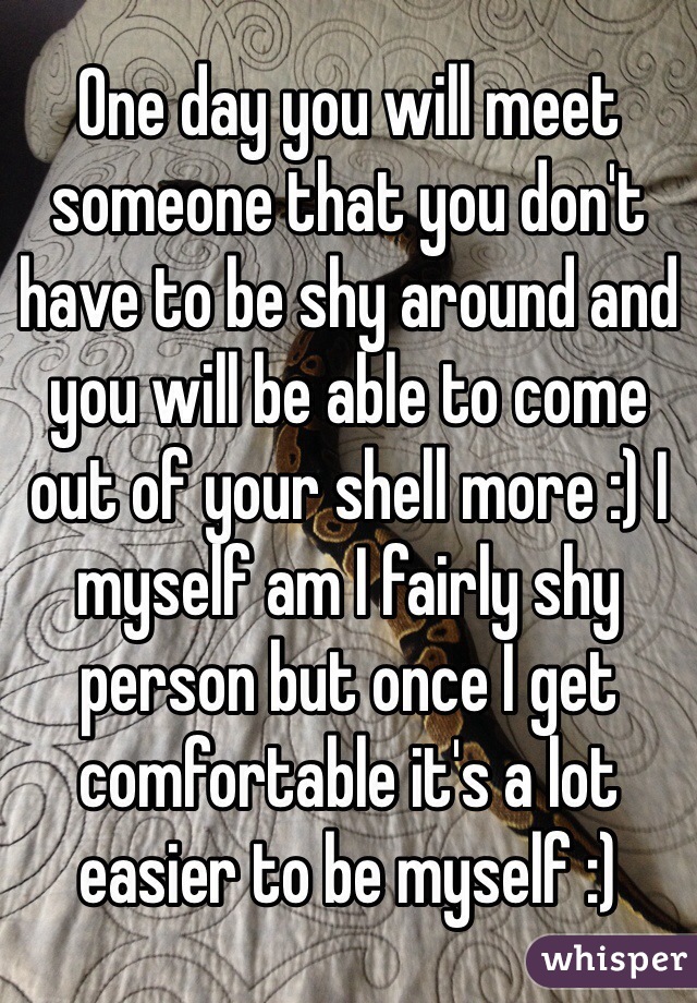 One day you will meet someone that you don't have to be shy around and you will be able to come out of your shell more :) I myself am I fairly shy person but once I get comfortable it's a lot easier to be myself :)