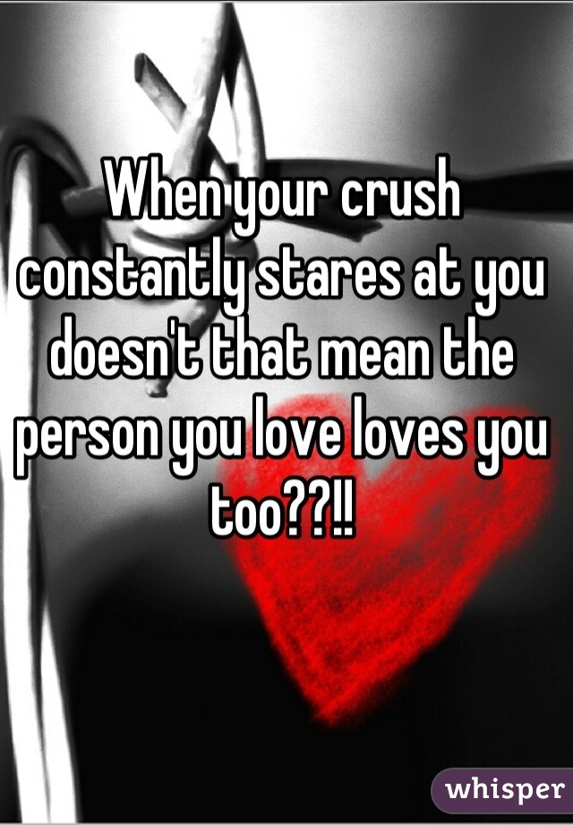 When your crush constantly stares at you doesn't that mean the person you love loves you too??!!