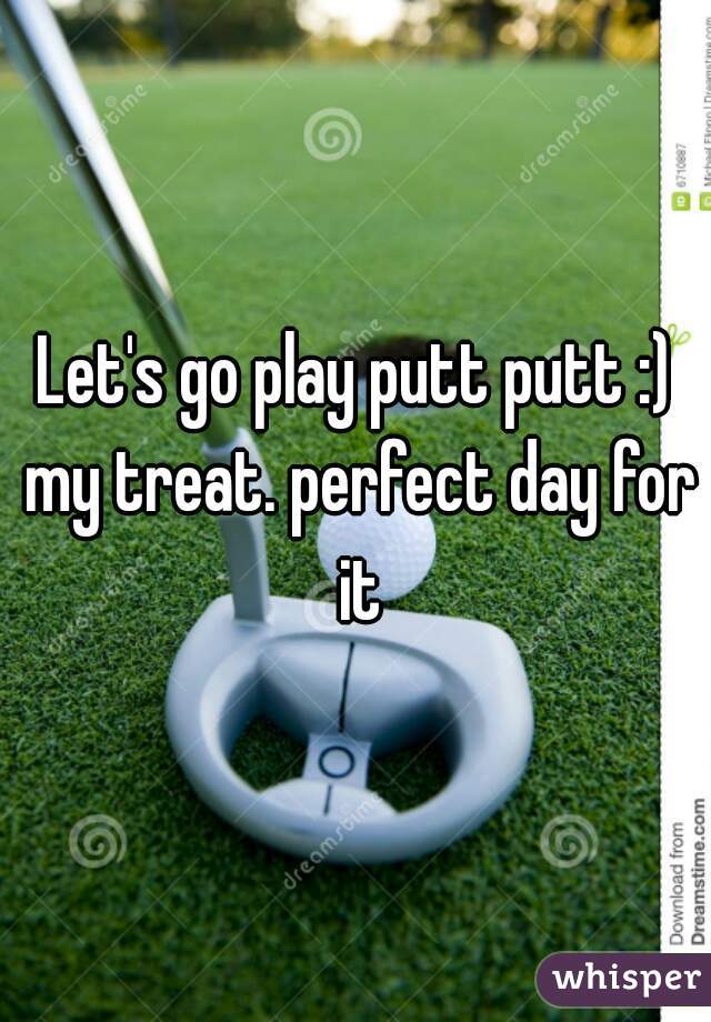 Let's go play putt putt :) my treat. perfect day for it