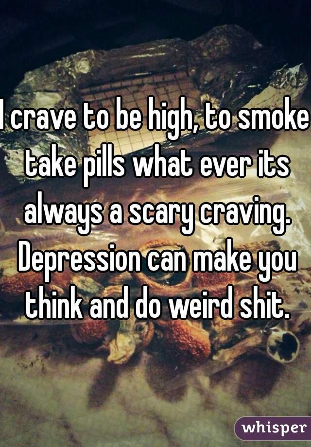 I crave to be high, to smoke take pills what ever its always a scary craving. Depression can make you think and do weird shit.
