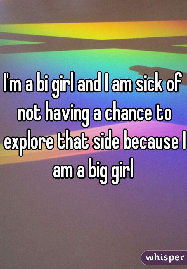 I'm a bi girl and I am sick of not having a chance to explore that side because I am a big girl 
