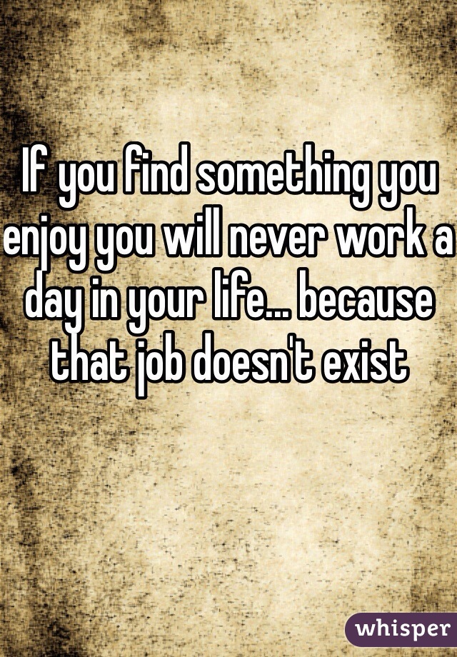 If you find something you enjoy you will never work a day in your life... because that job doesn't exist