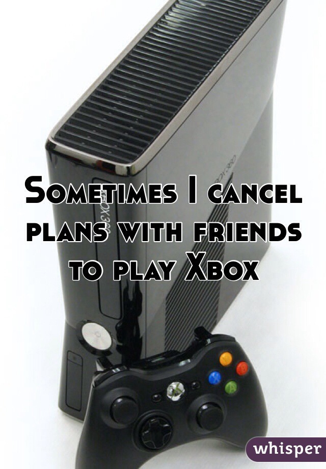 Sometimes I cancel plans with friends to play Xbox