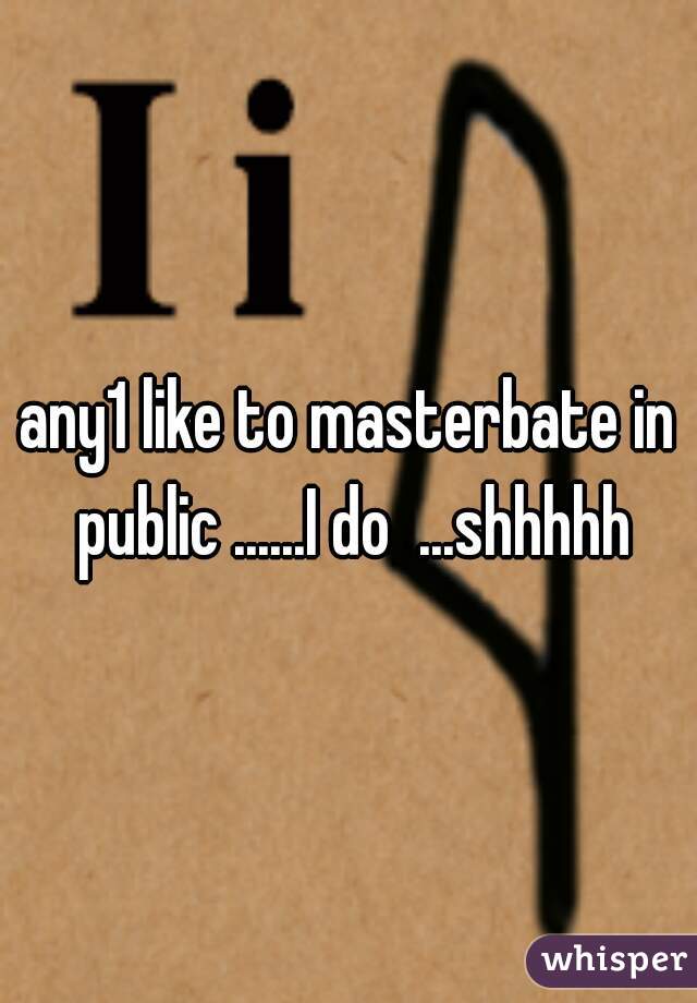 any1 like to masterbate in public ......I do  ...shhhhh