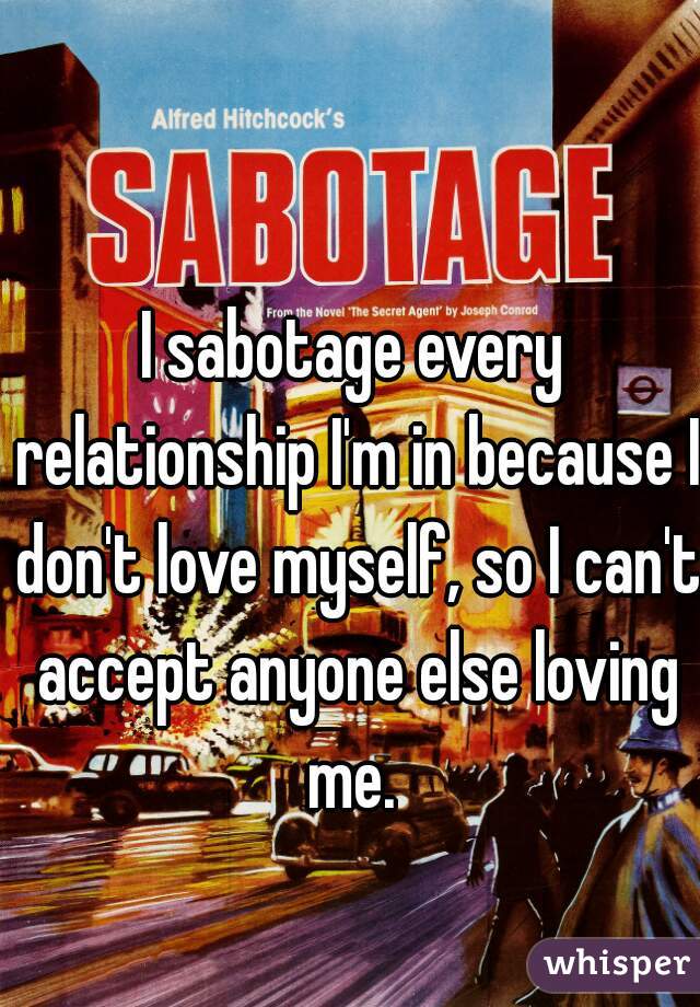 I sabotage every relationship I'm in because I don't love myself, so I can't accept anyone else loving me. 
