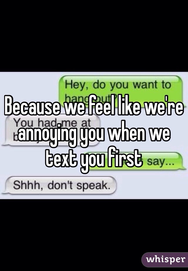 Because we feel like we're annoying you when we text you first 