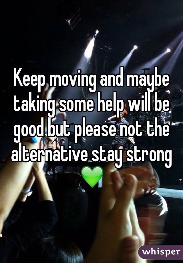 Keep moving and maybe taking some help will be good but please not the alternative stay strong 💚