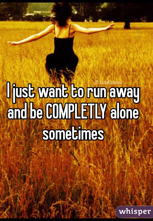 I just want to run away and be COMPLETLY alone sometimes 