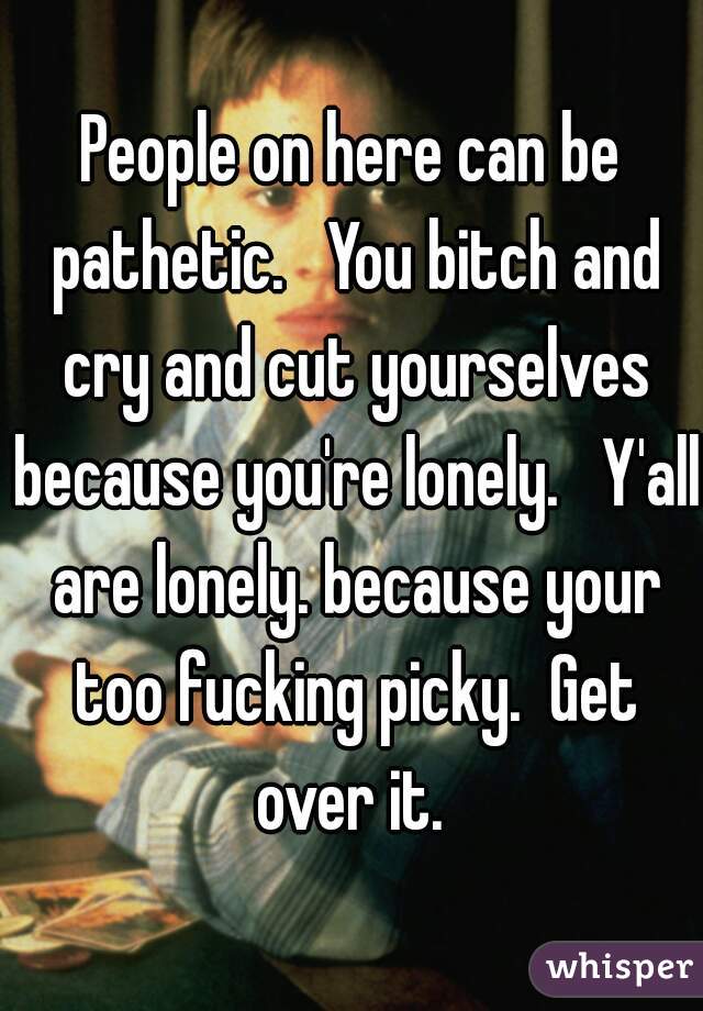 People on here can be pathetic.   You bitch and cry and cut yourselves because you're lonely.   Y'all are lonely. because your too fucking picky.  Get over it. 