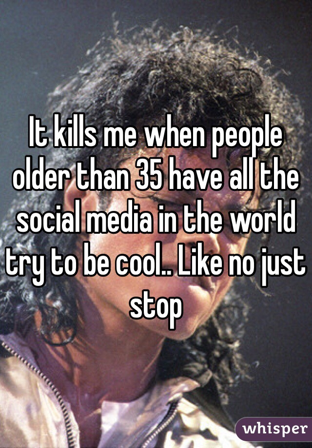 It kills me when people older than 35 have all the social media in the world try to be cool.. Like no just stop 