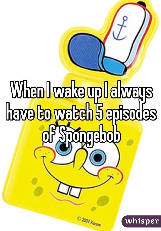 When I wake up I always have to watch 5 episodes of Spongebob 