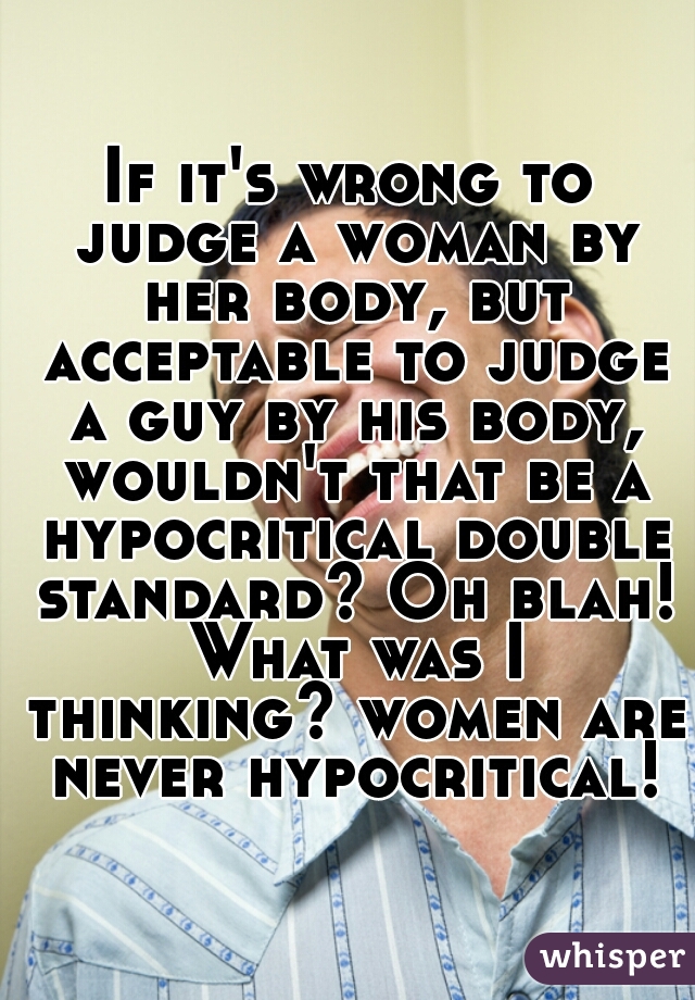 If it's wrong to judge a woman by her body, but acceptable to judge a guy by his body, wouldn't that be a hypocritical double standard? Oh blah! What was I thinking? women are never hypocritical!
