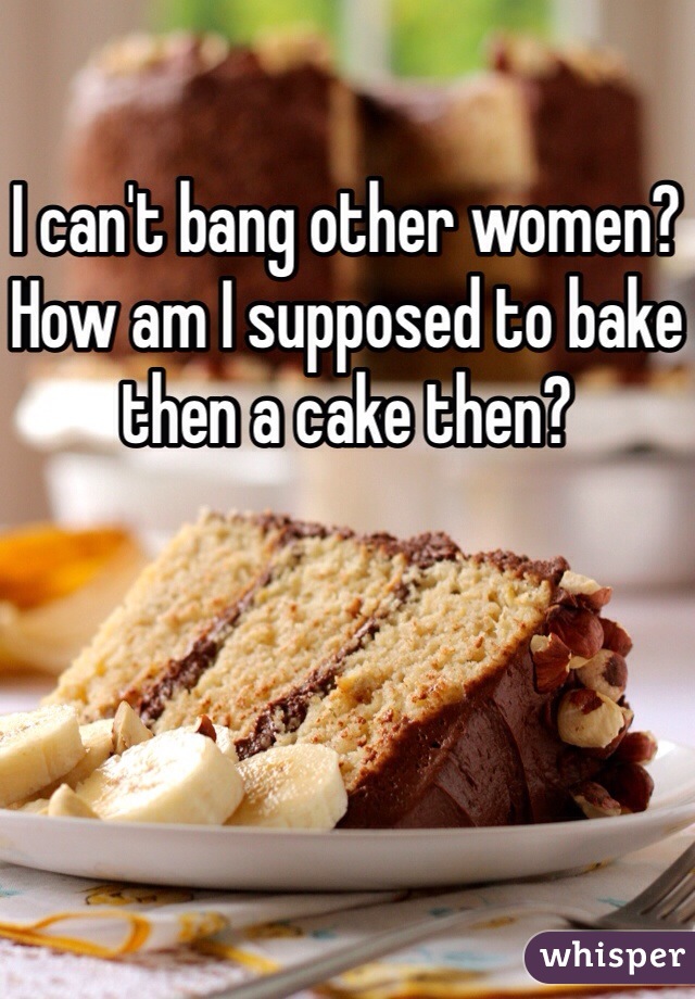 I can't bang other women? How am I supposed to bake then a cake then?