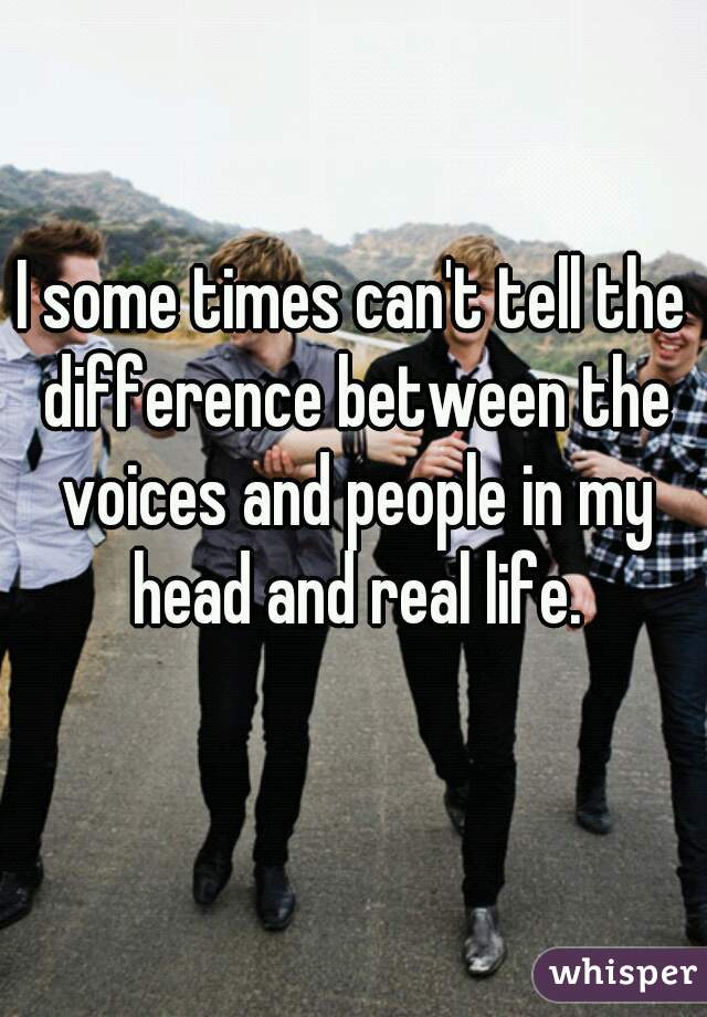I some times can't tell the difference between the voices and people in my head and real life.