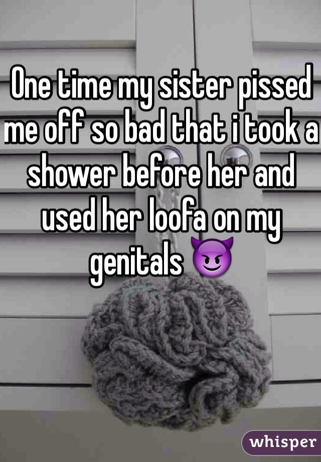 One time my sister pissed me off so bad that i took a shower before her and used her loofa on my genitals 😈