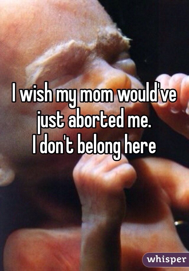 I wish my mom would've just aborted me. 
I don't belong here
 