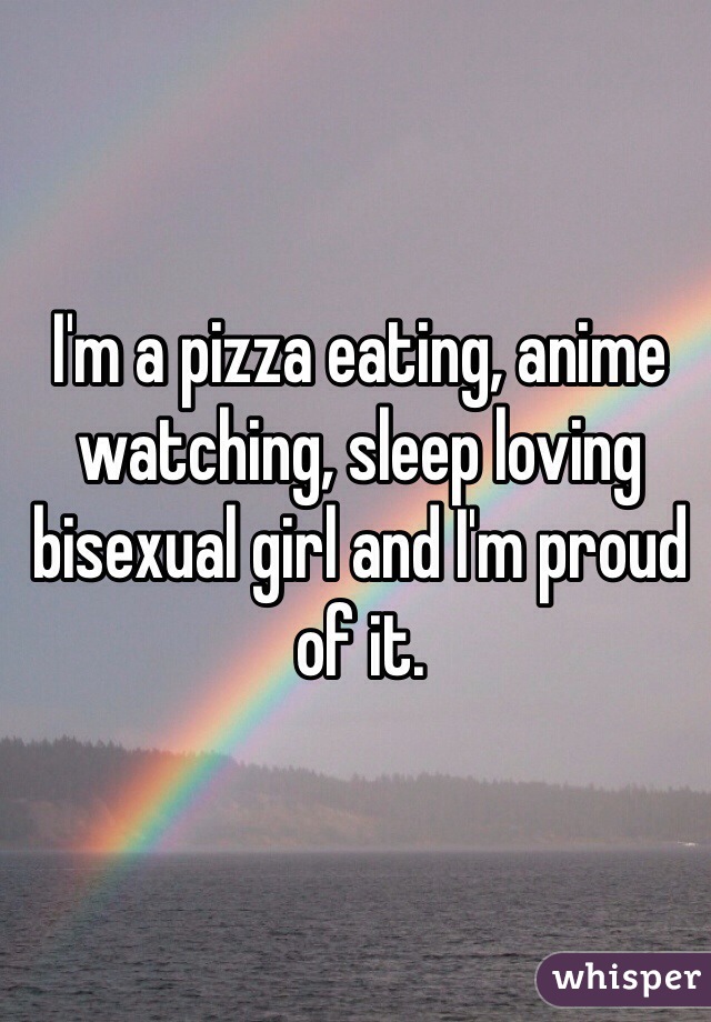 I'm a pizza eating, anime watching, sleep loving bisexual girl and I'm proud of it.