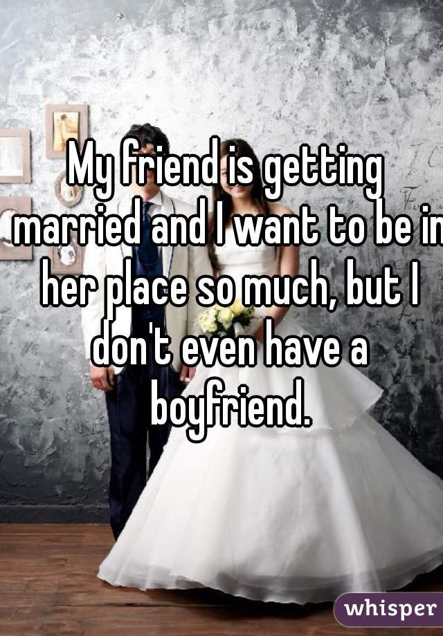 My friend is getting married and I want to be in her place so much, but I don't even have a boyfriend.