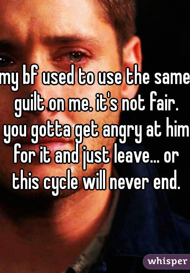 my bf used to use the same guilt on me. it's not fair. you gotta get angry at him for it and just leave... or this cycle will never end.