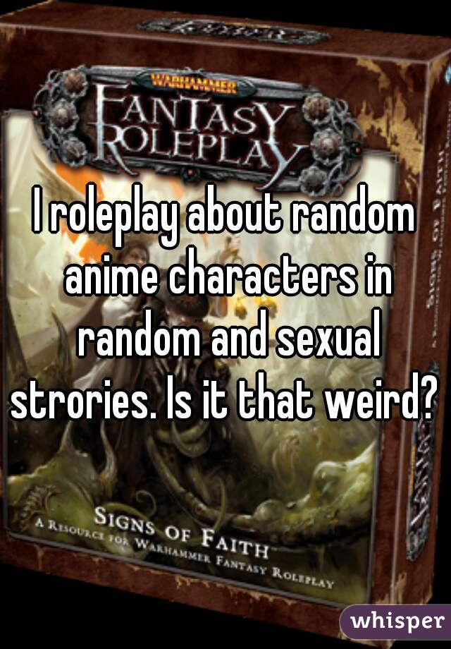I roleplay about random anime characters in random and sexual strories. Is it that weird? 