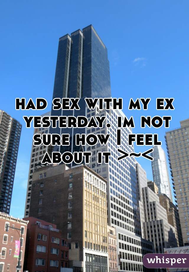 had sex with my ex yesterday. im not sure how I feel about it >~<