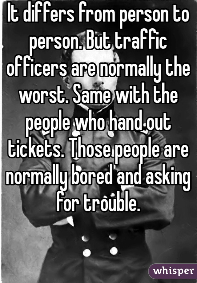 It differs from person to person. But traffic officers are normally the worst. Same with the people who hand out tickets. Those people are normally bored and asking for trouble. 