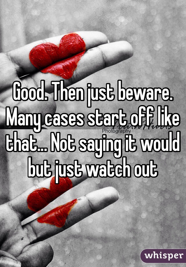 Good. Then just beware. Many cases start off like that... Not saying it would but just watch out 