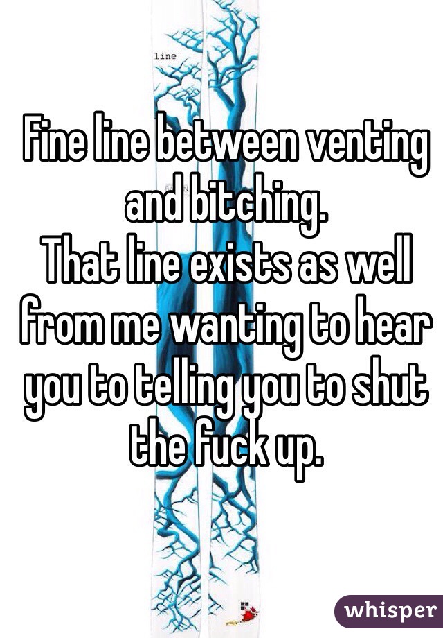 Fine line between venting and bitching. 
That line exists as well from me wanting to hear you to telling you to shut the fuck up.