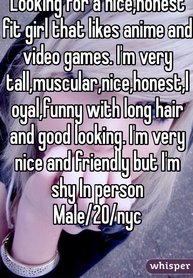 Looking for a nice,honest fit girl that likes anime and video games. I'm very tall,muscular,nice,honest,loyal,funny with long hair and good looking. I'm very nice and friendly but I'm shy In person
Male/20/nyc
 