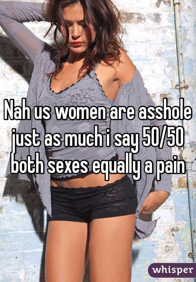Nah us women are asshole just as much i say 50/50 both sexes equally a pain 