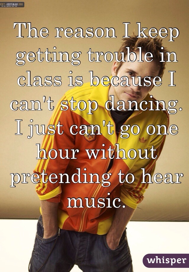 The reason I keep getting trouble in class is because I can't stop dancing. I just can't go one hour without pretending to hear music.