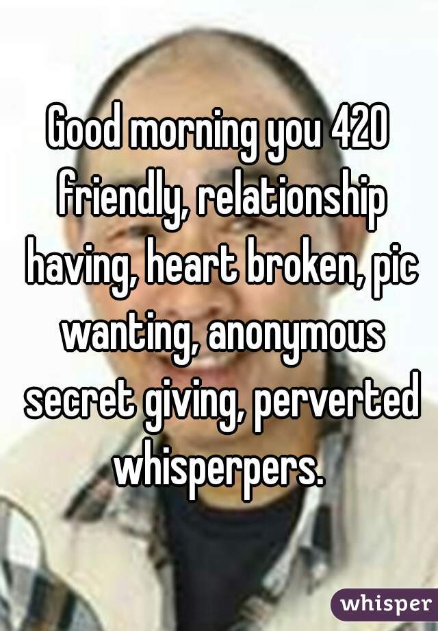Good morning you 420 friendly, relationship having, heart broken, pic wanting, anonymous secret giving, perverted whisperpers. 