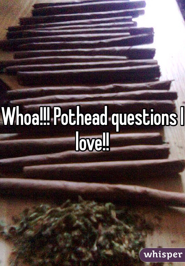 Whoa!!! Pothead questions I love!!