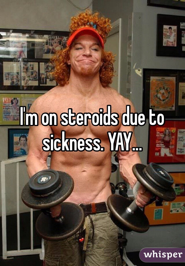 I'm on steroids due to sickness. YAY...