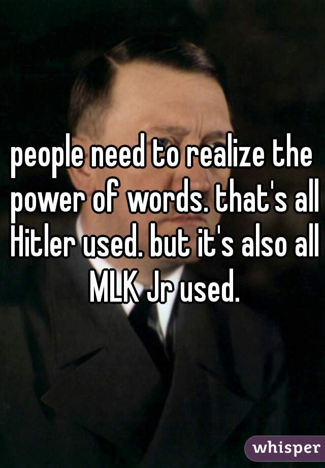 people need to realize the power of words. that's all Hitler used. but it's also all MLK Jr used.