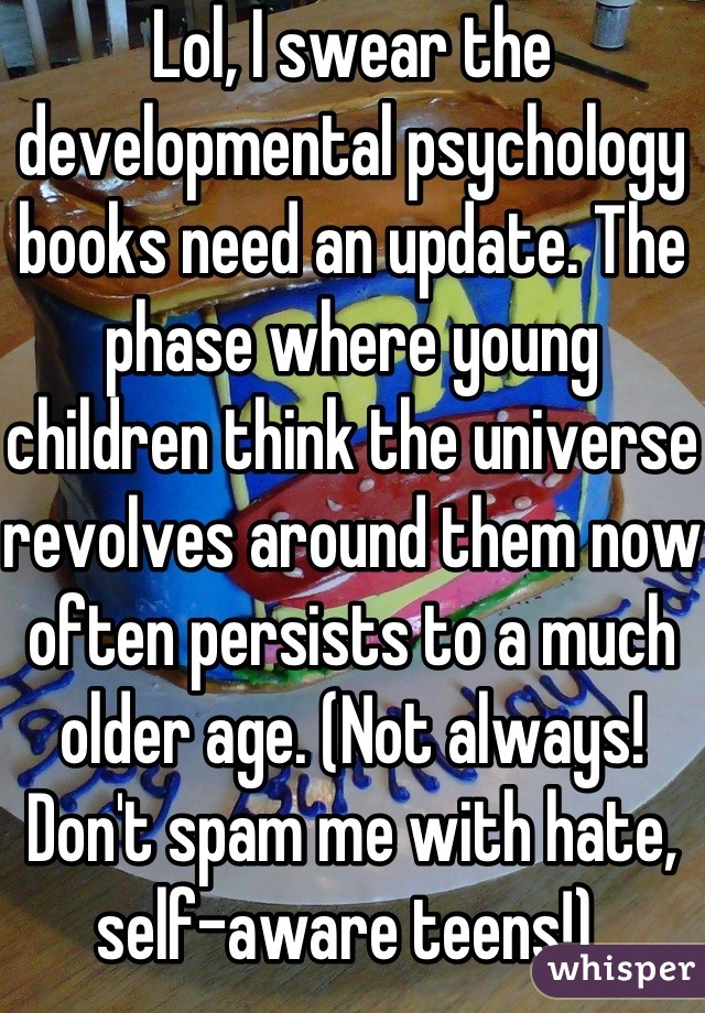 Lol, I swear the developmental psychology books need an update. The phase where young children think the universe revolves around them now often persists to a much older age. (Not always! Don't spam me with hate, self-aware teens!) 
