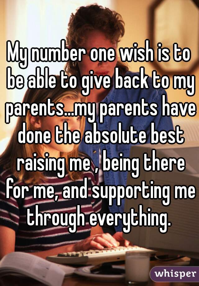 My number one wish is to be able to give back to my parents...my parents have done the absolute best raising me , being there for me, and supporting me through everything. 