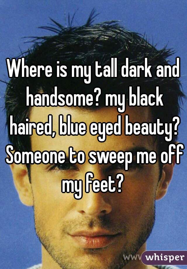 Where is my tall dark and handsome? my black haired, blue eyed beauty? Someone to sweep me off my feet? 