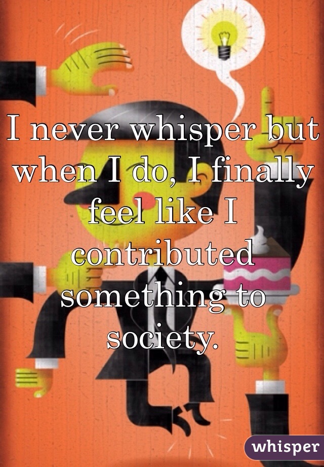 I never whisper but when I do, I finally feel like I contributed something to society. 